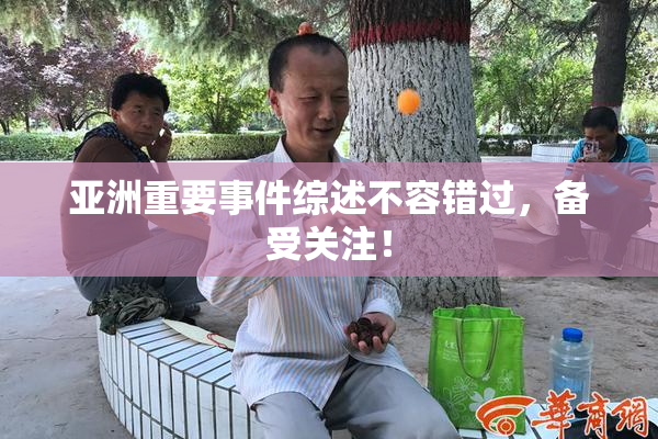 亚洲重要事件综述不容错过，备受关注！