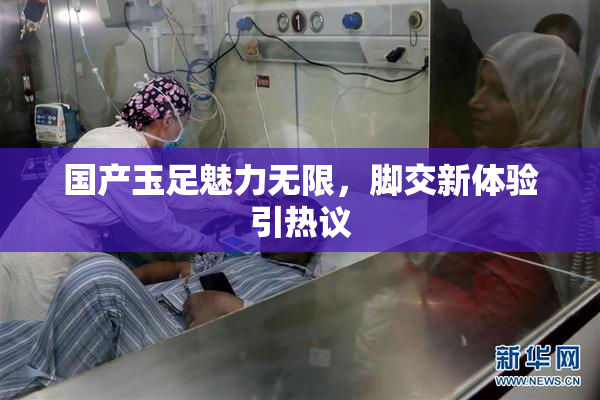 国产玉足魅力无限，脚交新体验引热议