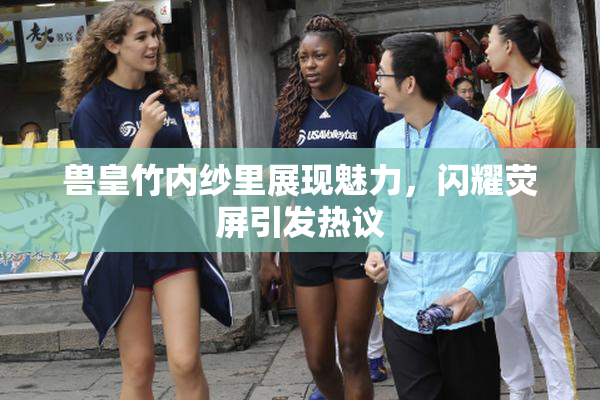 兽皇竹内纱里展现魅力，闪耀荧屏引发热议
