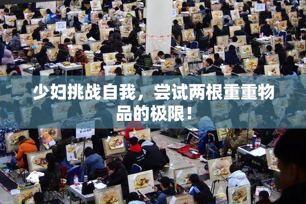 少妇挑战自我，尝试两根重重物品的极限！