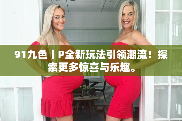 91九色丨P全新玩法引领潮流！探索更多惊喜与乐趣。