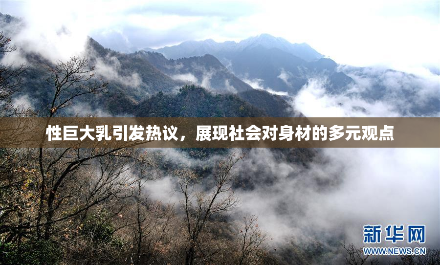 性巨大乳引发热议，展现社会对身材的多元观点
