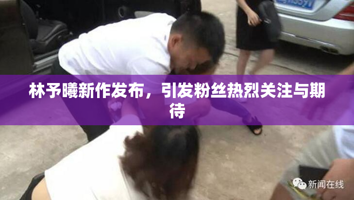 林予曦新作发布，引发粉丝热烈关注与期待