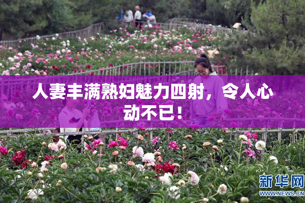 人妻丰满熟妇魅力四射，令人心动不已！
