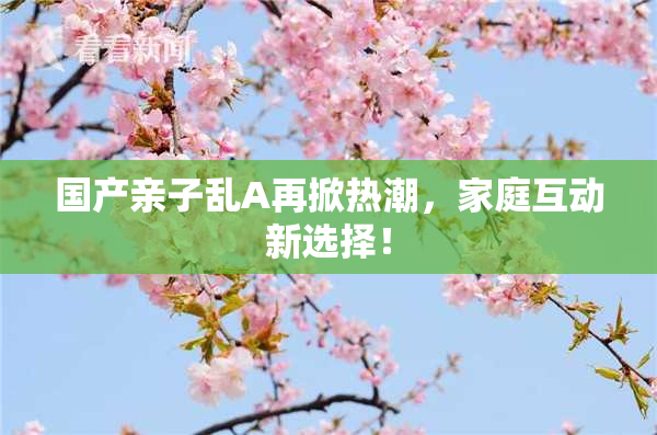 国产亲子乱A再掀热潮，家庭互动新选择！