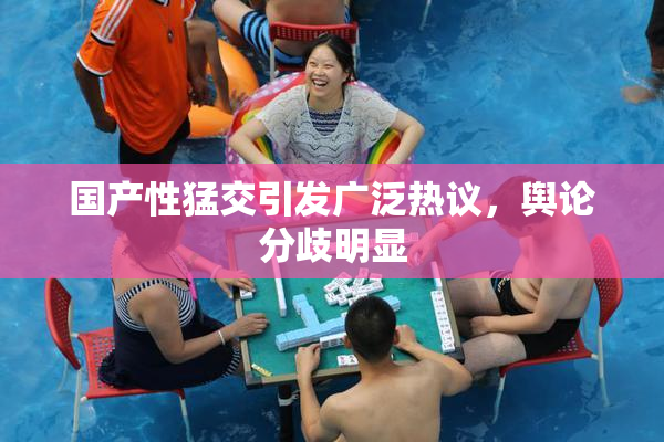 国产性猛交引发广泛热议，舆论分歧明显