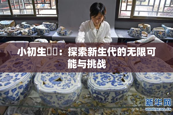 小初生❌‌：探索新生代的无限可能与挑战