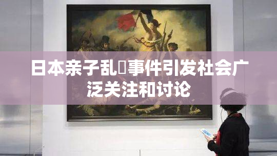 日本亲子乱婬事件引发社会广泛关注和讨论