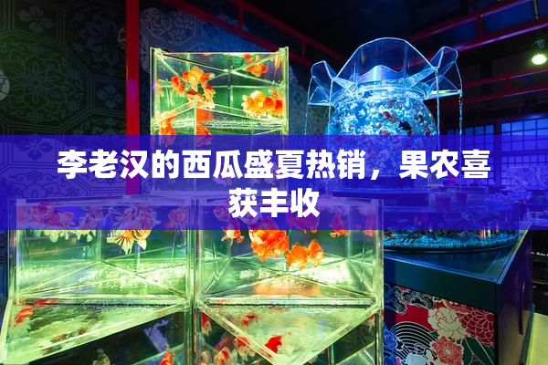 李老汉的西瓜盛夏热销，果农喜获丰收