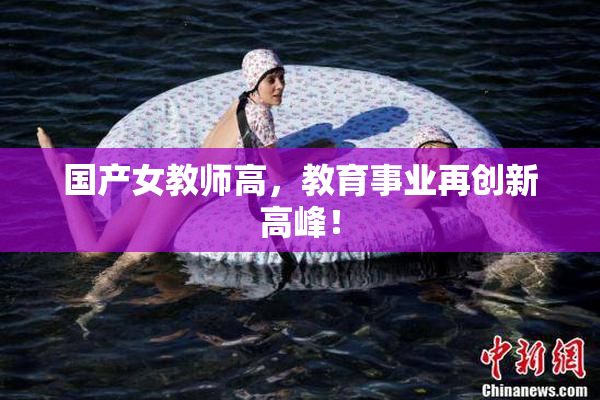 国产女教师高，教育事业再创新高峰！