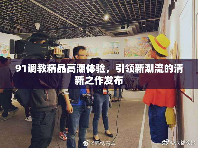 91调教精品高潮体验，引领新潮流的清新之作发布