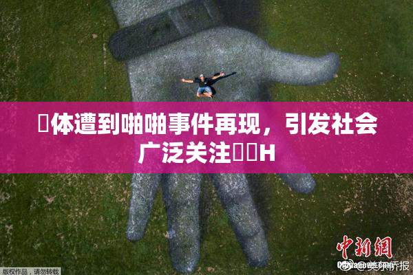 祼体遭到啪啪事件再现，引发社会广泛关注❌‌H