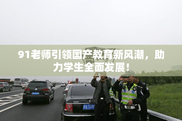 91老师引领国产教育新风潮，助力学生全面发展！