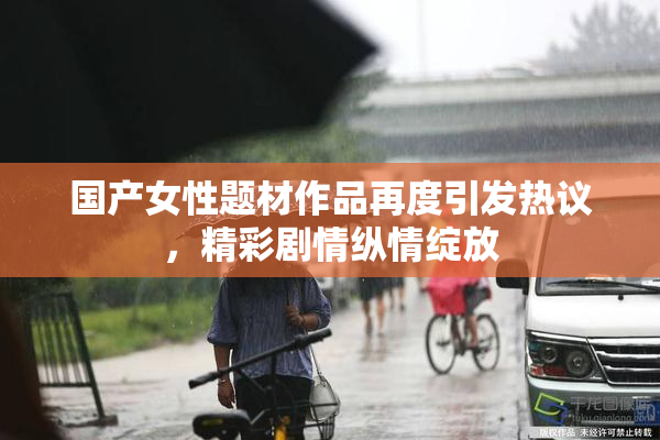 国产女性题材作品再度引发热议，精彩剧情纵情绽放