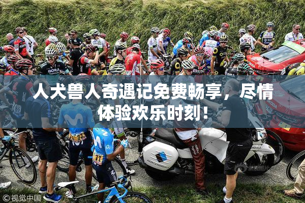 人犬兽人奇遇记免费畅享，尽情体验欢乐时刻！