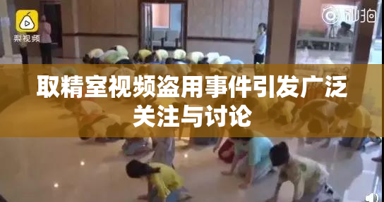 取精室视频盗用事件引发广泛关注与讨论
