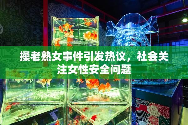 搡老熟女事件引发热议，社会关注女性安全问题