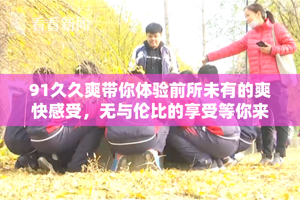 91久久爽带你体验前所未有的爽快感受，无与伦比的享受等你来试！