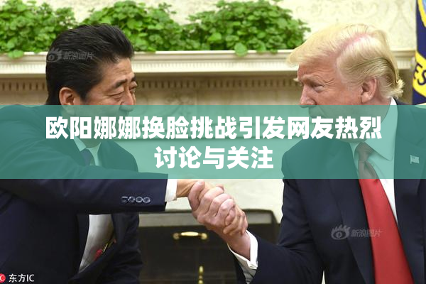 欧阳娜娜换脸挑战引发网友热烈讨论与关注