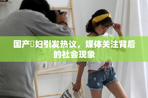 国产婬妇引发热议，媒体关注背后的社会现象
