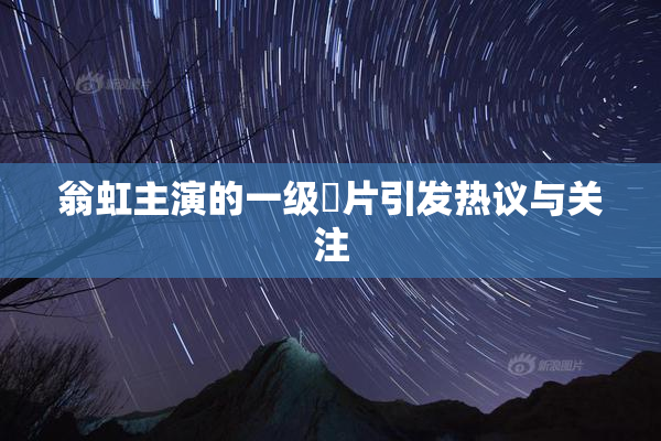 翁虹主演的一级婬片引发热议与关注