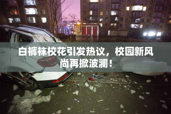 白裤袜校花引发热议，校园新风尚再掀波澜！