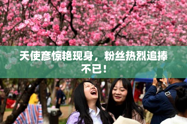 天使彦惊艳现身，粉丝热烈追捧不已！