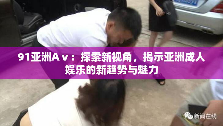 91亚洲Aⅴ：探索新视角，揭示亚洲成人娱乐的新趋势与魅力