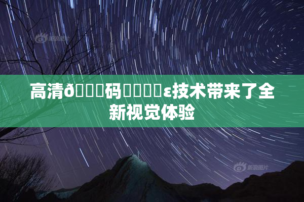 高清🈚码❌‌❌‌ε技术带来了全新视觉体验