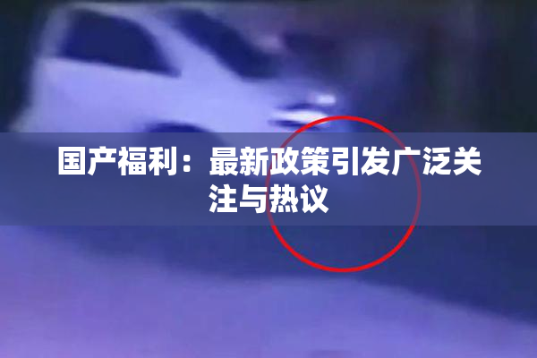 国产福利：最新政策引发广泛关注与热议