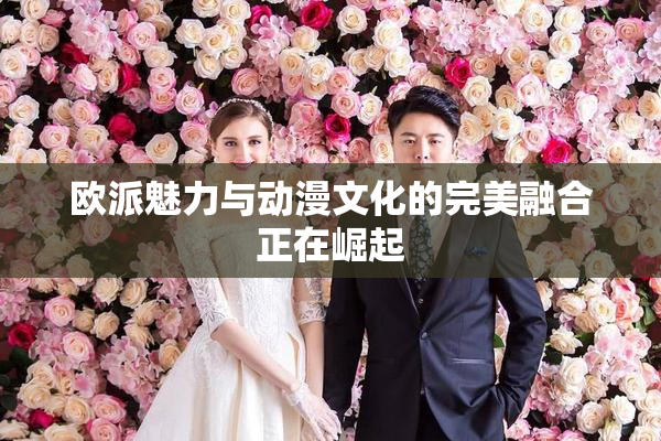欧派魅力与动漫文化的完美融合正在崛起