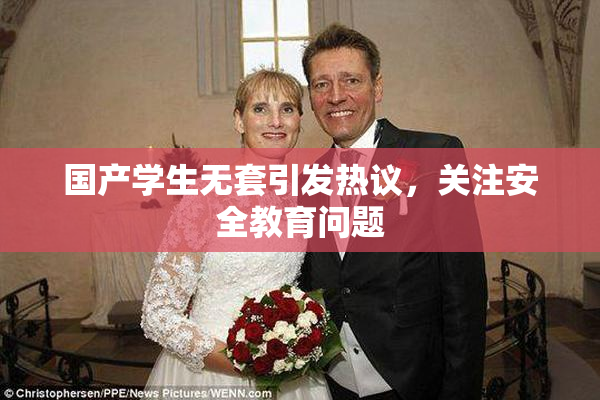 国产学生无套引发热议，关注安全教育问题
