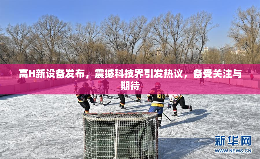 高H新设备发布，震撼科技界引发热议，备受关注与期待