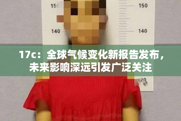 17c：全球气候变化新报告发布，未来影响深远引发广泛关注