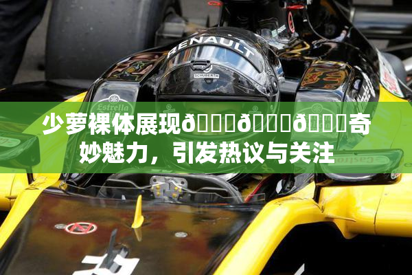 少萝裸体展现🔞🔞🔞奇妙魅力，引发热议与关注