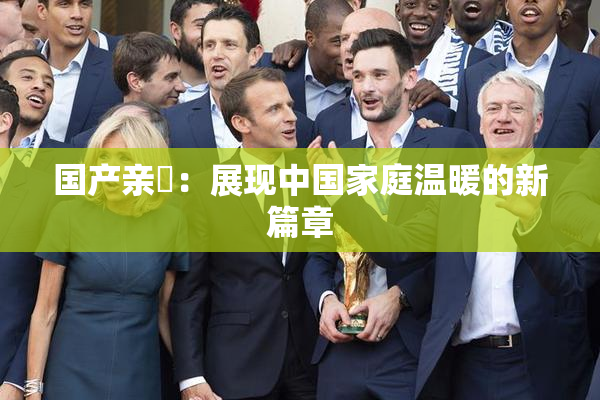 国产亲妺：展现中国家庭温暖的新篇章