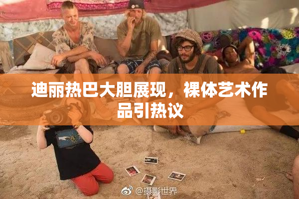 迪丽热巴大胆展现，裸体艺术作品引热议