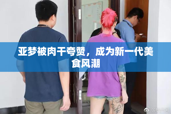 亚梦被肉干夸赞，成为新一代美食风潮