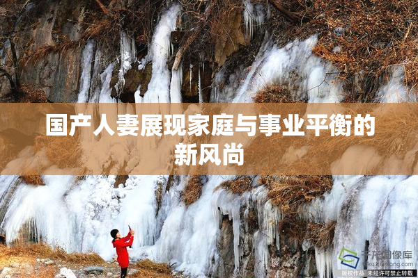 国产人妻展现家庭与事业平衡的新风尚