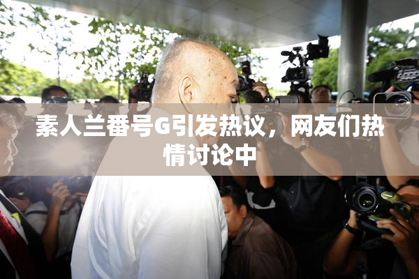 素人兰番号G引发热议，网友们热情讨论中
