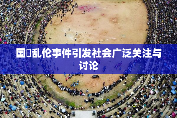 国產乱伦事件引发社会广泛关注与讨论