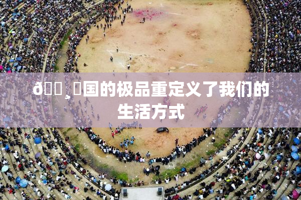 🌸‌国的极品重定义了我们的生活方式