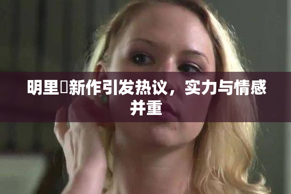 明里紬新作引发热议，实力与情感并重