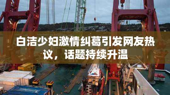 白洁少妇激情纠葛引发网友热议，话题持续升温