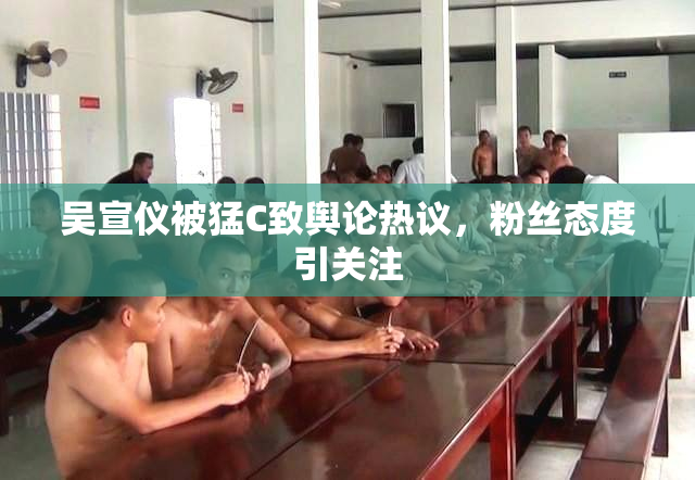吴宣仪被猛C致舆论热议，粉丝态度引关注