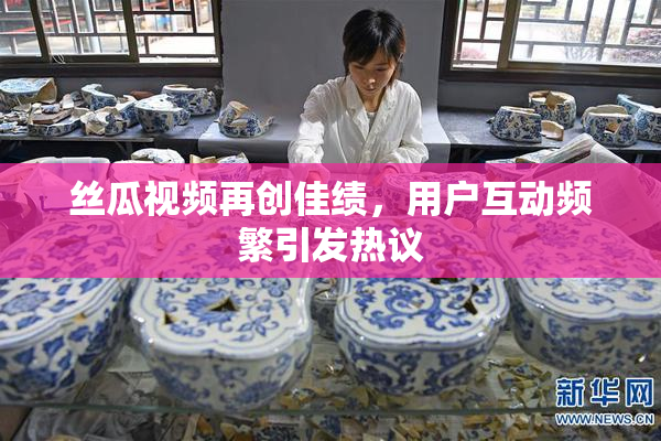 丝瓜视频再创佳绩，用户互动频繁引发热议