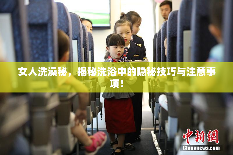 女人洗澡秘，揭秘洗浴中的隐秘技巧与注意事项！
