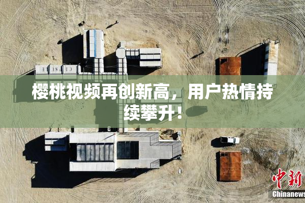 樱桃视频再创新高，用户热情持续攀升！