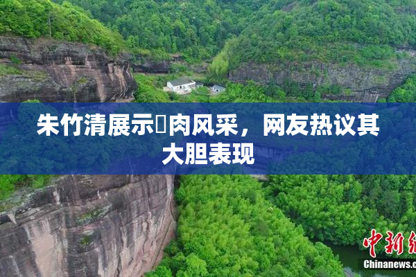 朱竹清展示婬肉风采，网友热议其大胆表现