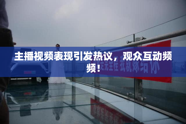主播视频表现引发热议，观众互动频频！